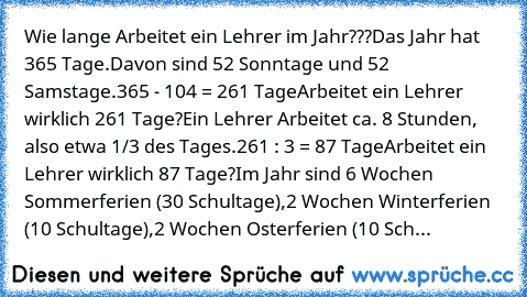 Wie lange Arbeitet ein Lehrer im Jahr???
Das Jahr hat 365 Tage.
Davon sind 52 Sonntage und 52 Samstage.
365 - 104 = 261 Tage
Arbeitet ein Lehrer wirklich 261 Tage?
Ein Lehrer Arbeitet ca. 8 Stunden, also etwa 1/3 des Tages.
261 : 3 = 87 Tage
Arbeitet ein Lehrer wirklich 87 Tage?
Im Jahr sind 6 Wochen Sommerferien (30 Schultage),
2 Wochen Winterferien (10 Schultage),
2 Wochen Osterferien (10 Sch...