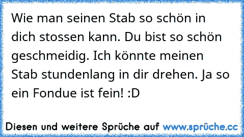 Wie man seinen Stab so schön in dich stossen kann. Du bist so schön geschmeidig. Ich könnte meinen Stab stundenlang in dir drehen. Ja so ein Fondue ist fein! :D