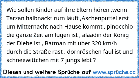 Wie sollen Kinder auf ihre Eltern hören ,wenn Tarzan halbnackt rum läuft ,Aschenputtel erst um Mitternacht nach Hause kommt , pinocchio die ganze Zeit am lügen ist , alaadin der König der Diebe ist , Batman mit über 320 km/h durch die Straße rast , dornröschen faul ist und schneewittchen mit 7 jungs lebt ?