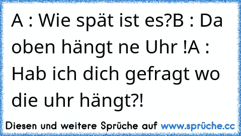 A : Wie spät ist es?
B : Da oben hängt ne Uhr !
A : Hab ich dich gefragt wo die uhr hängt?!