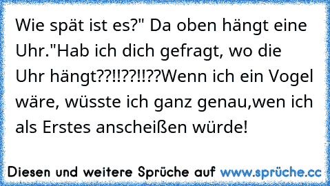 Wie spät ist es?" Da oben hängt eine Uhr."
Hab ich dich gefragt, wo die Uhr hängt??!!??!!??
Wenn ich ein Vogel wäre, wüsste ich ganz genau,
wen ich als Erstes anscheißen würde!