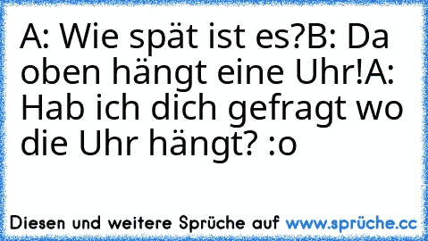 A: Wie spät ist es?
B: Da oben hängt eine Uhr!
A: Hab ich dich gefragt wo die Uhr hängt? :o