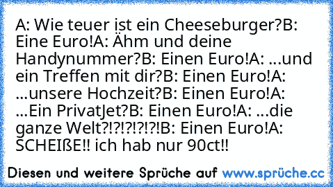 A: Wie teuer ist ein Cheeseburger?
B: Eine Euro!
A: Ähm und deine Handynummer?
B: Einen Euro!
A: ...und ein Treffen mit dir?
B: Einen Euro!
A: ...unsere Hochzeit?
B: Einen Euro!
A: ...Ein PrivatJet?
B: Einen Euro!
A: ...die ganze Welt?!?!?!?!?!
B: Einen Euro!
A:  SCHEIßE!! ich hab nur 90ct!!