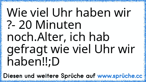 Wie viel Uhr haben wir ?
- 20 Minuten noch.
Alter, ich hab gefragt wie viel Uhr wir haben!!
;D