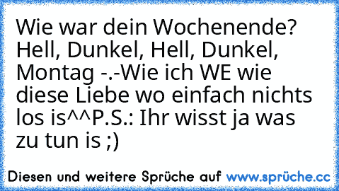 Wie war dein Wochenende? 
Hell, Dunkel, Hell, Dunkel, Montag -.-
Wie ich WE wie diese Liebe wo einfach nichts los is^^
P.S.: Ihr wisst ja was zu tun is ;)