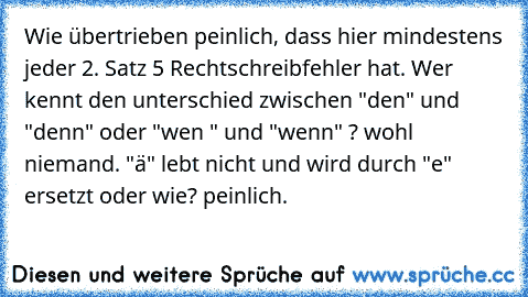 Wie übertrieben peinlich, dass hier mindestens jeder 2. Satz 5 Rechtschreibfehler hat. 
Wer kennt den unterschied zwischen "den" und "denn" oder "wen " und "wenn" ? wohl niemand. 
"ä" lebt nicht und wird durch "e" ersetzt oder wie? peinlich.