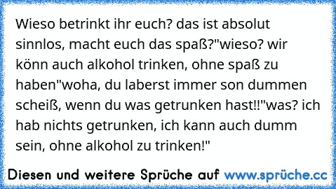 Wieso betrinkt ihr euch? das ist absolut sinnlos, macht euch das spaß?
"wieso? wir könn auch alkohol trinken, ohne spaß zu haben"
woha, du laberst immer son dummen scheiß, wenn du was getrunken hast!!
"was? ich hab nichts getrunken, ich kann auch dumm sein, ohne alkohol zu trinken!"