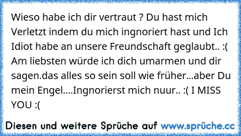 Wieso habe ich dir vertraut ? Du hast mich Verletzt indem du mich ingnoriert hast und Ich Idiot habe an unsere Freundschaft geglaubt.. :( Am liebsten würde ich dich umarmen und dir sagen.das alles so sein soll wie früher...aber Du mein Engel....Ingnorierst mich nuur.. :( I MISS YOU :(