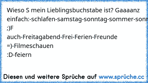 Wieso S mein Lieblingsbuchstabe ist? Gaaaanz einfach:
-schlafen
-samstag
-sonntag
-sommer
-sonne
-shoppen
-schwimmen
fast ;)
F auch
-Freitagabend
-Frei
-Ferien
-Freunde =)
-Filmeschauen :D
-feiern