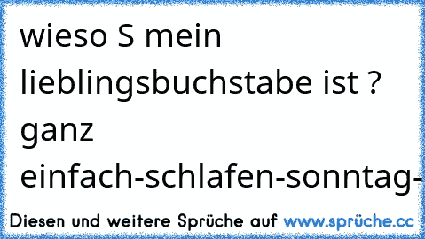 wieso S mein lieblingsbuchstabe ist ? ganz einfach
-schlafen
-sonntag
-samstag
-sonntag
-shisha
-sommer
-sonne
:D