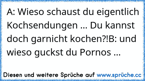 A: Wieso schaust du eigentlich Kochsendungen ... Du kannst doch garnicht kochen?!
B: und wieso guckst du Pornos ...