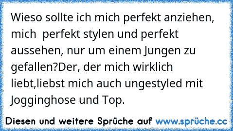 Wieso sollte ich mich perfekt anziehen, mich  perfekt stylen und perfekt aussehen, nur um einem Jungen zu gefallen?
Der, der mich wirklich liebt,
liebst mich auch ungestyled mit Jogginghose und Top. ♥