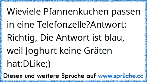 Wieviele Pfannenkuchen passen in eine Telefonzelle?
Antwort: Richtig, Die Antwort ist blau, weil Joghurt keine Gräten hat:D
Like;)