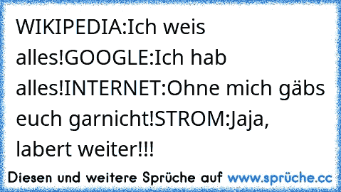 WIKIPEDIA:Ich weis alles!
GOOGLE:Ich hab alles!
INTERNET:Ohne mich gäbs euch garnicht!
STROM:Jaja, labert weiter!!!