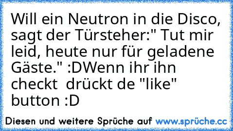 Will ein Neutron in die Disco, sagt der Türsteher:" Tut mir leid, heute nur für geladene Gäste." :D
Wenn ihr ihn checkt  drückt de "like" button :D