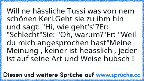 Will ne hässliche Tussi was von nem schönen Kerl.
Geht sie zu ihm hin und sagt: "Hi, wie geht's"?
Er: "Schlecht"
Sie: "Oh, warum?"
Er: "Weil du mich angesprochen hast"
Meine Meinung , keiner ist heasslich , jeder ist auf seine Art und Weise hubsch !