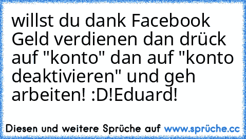 willst du dank Facebook Geld verdienen dan drück auf "konto" dan auf "konto deaktivieren" und geh arbeiten! :D
!Eduard!