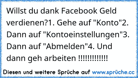 Willst du dank Facebook Geld verdienen?
1. Gehe auf "Konto"
2. Dann auf "Kontoeinstellungen"
3. Dann auf "Abmelden"
4. Und dann geh arbeiten !!!!!!!!!!!!!