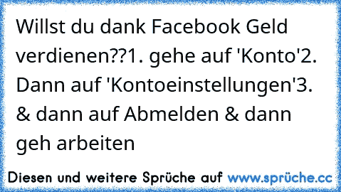 Willst du dank Facebook Geld verdienen??
1. gehe auf 'Konto'
2. Dann auf 'Kontoeinstellungen'
3. & dann auf Abmelden & dann geh arbeiten