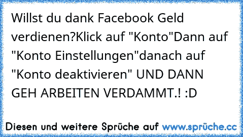 Willst du dank Facebook Geld verdienen?
Klick auf "Konto"
Dann auf "Konto Einstellungen"
danach auf "Konto deaktivieren" 
UND DANN GEH ARBEITEN VERDAMMT.! :D