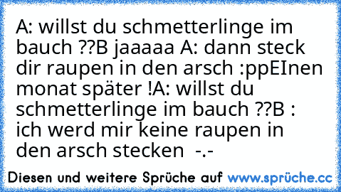 A: willst du schmetterlinge im bauch ??
B jaaaaa ♥
A: dann steck dir raupen in den arsch :pp
EInen monat später !
A: willst du schmetterlinge im bauch ??
B ´: ich werd mir keine raupen in den arsch stecken  -.-