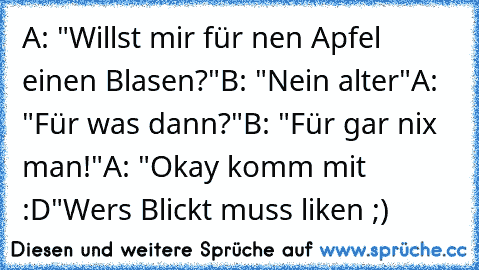 A: "Willst mir für nen Apfel einen Blasen?"
B: "Nein alter"
A: "Für was dann?"
B: "Für gar nix man!"
A: "Okay komm mit :D"
Wers Blickt muss liken ;)