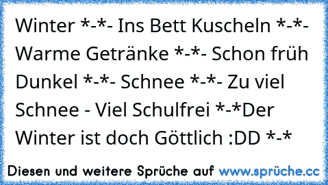 Winter *-*
- Ins Bett Kuscheln *-*
- Warme Getränke *-*
- Schon früh Dunkel *-*
- Schnee *-*
- Zu viel Schnee - Viel Schulfrei *-*
Der Winter ist doch Göttlich :DD *-*