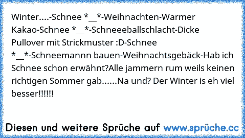 Winter....
-Schnee *__*
-Weihnachten
-Warmer Kakao
-Schnee *__*
-Schneeeballschlacht
-Dicke Pullover mit Strickmuster :D
-Schnee *__*
-Schneemannn bauen
-Weihnachtsgebäck
-Hab ich Schnee schon erwähnt?
Alle jammern rum weils keinen richtigen Sommer gab......Na und? Der Winter is eh viel besser!!!!!!