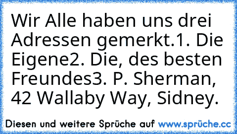 Wir Alle haben uns drei Adressen gemerkt.
1. Die Eigene
2. Die, des besten Freundes
3. P. Sherman, 42 Wallaby Way, Sidney.