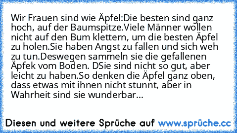 Wir Frauen sind wie Äpfel:
Die besten sind ganz hoch, auf der Baumspitze.
Viele Männer wollen nicht auf den Bum klettern, um die besten Äpfel zu holen.
Sie haben Angst zu fallen und sich weh zu tun.
Deswegen sammeln sie die gefallenen Äpfek vom Boden. D
Sie sind nicht so gut, aber leicht zu haben.
So denken die Äpfel ganz oben, dass etwas mit ihnen nicht stunnt, aber in Wahrheit sind sie wunder...