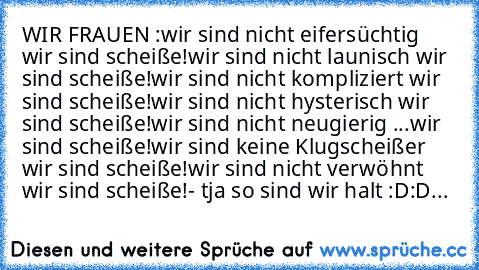 WIR FRAUEN :
wir sind nicht eifersüchtig …
…wir sind scheiße!
wir sind nicht launisch …
…wir sind scheiße!
wir sind nicht kompliziert …
…wir sind scheiße!
wir sind nicht hysterisch …
…wir sind scheiße!
wir sind nicht neugierig …
...wir sind scheiße!
wir sind keine Klugscheißer …
… wir sind scheiße!
wir sind nicht verwöhnt …
…wir sind scheiße!
- tja so sind wir halt :D:D...