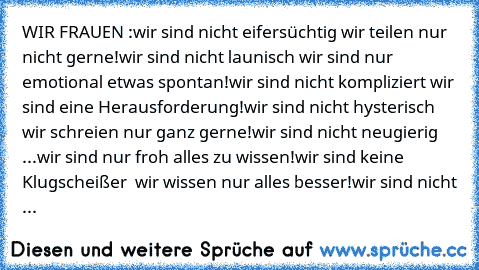 WIR FRAUEN :
wir sind nicht eifersüchtig …
…wir teilen nur nicht gerne!
wir sind nicht launisch …
…wir sind nur emotional etwas spontan!
wir sind nicht kompliziert …
…wir sind eine Herausforderung!
wir sind nicht hysterisch …
…wir schreien nur ganz gerne!
wir sind nicht neugierig …
...wir sind nur froh alles zu wissen!
wir sind keine Klugscheißer …
… wir wissen nur alles besser!
wir sind nicht ...