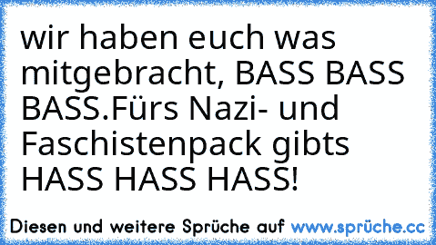 wir haben euch was mitgebracht, BASS BASS BASS.
Fürs Nazi- und Faschistenpack gibts HASS HASS HASS!