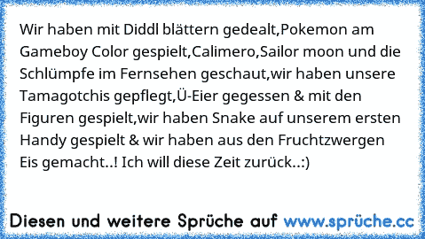 Wir haben mit Diddl blättern gedealt,Pokemon am Gameboy Color gespielt,Calimero,Sailor moon und die Schlümpfe im Fernsehen geschaut,wir haben unsere Tamagotchis gepflegt,Ü-Eier gegessen & mit den Figuren gespielt,wir haben Snake auf unserem ersten Handy gespielt & wir haben aus den Fruchtzwergen Eis gemacht..! Ich will diese Zeit zurück..:) ♥