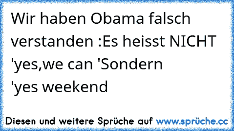 Wir haben Obama falsch verstanden :
Es heisst NICHT  'yes,we can '
Sondern            'yes weekend