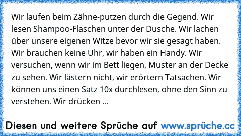 Wir laufen beim Zähne-putzen durch die Gegend. Wir lesen Shampoo-Flaschen unter der Dusche. Wir lachen über unsere eigenen Witze bevor wir sie gesagt haben. Wir brauchen keine Uhr, wir haben ein Handy. Wir versuchen, wenn wir im Bett liegen, Muster an der Decke zu sehen. Wir lästern nicht, wir erörtern Tatsachen. Wir können uns einen Satz 10x durchlesen, ohne den Sinn zu verstehen. Wir drücken ...