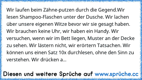 Wir laufen beim Zähne-putzen durch die Gegend.Wir lesen Shampoo-Flaschen unter der Dusche. Wir lachen über unsere eigenen Witze bevor wir sie gesagt haben. Wir brauchen keine Uhr, wir haben ein Handy. Wir versuchen, wenn wir im Bett liegen, Muster an der Decke zu sehen. Wir lästern nicht, wir erörtern Tatsachen. Wir können uns einen Satz 10x durchlesen, ohne den Sinn zu verstehen. Wir drücken a...