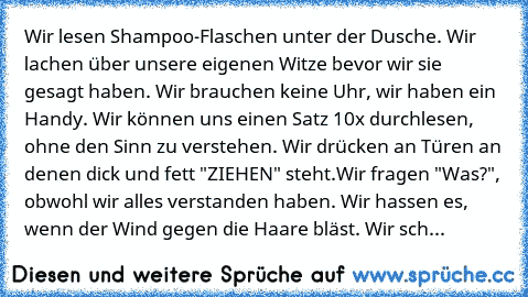 Wir lesen Shampoo-Flaschen unter der Dusche. Wir lachen über unsere eigenen Witze bevor wir sie gesagt haben. Wir brauchen keine Uhr, wir haben ein Handy. Wir können uns einen Satz 10x durchlesen, ohne den Sinn zu verstehen. Wir drücken an Türen an denen dick und fett "ZIEHEN" steht.Wir fragen "Was?", obwohl wir alles verstanden haben. Wir hassen es, wenn der Wind gegen die Haare bläst. Wir sch...