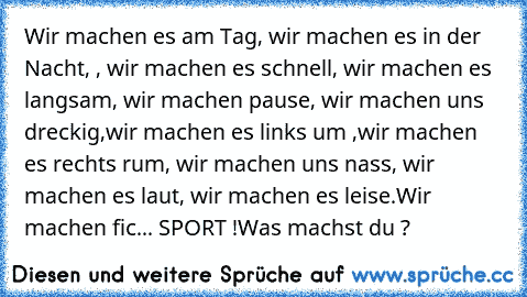 Wir machen es am Tag, wir machen es in der Nacht, , wir machen es schnell, wir machen es langsam, wir machen pause, wir machen uns dreckig,wir machen es links um ,wir machen es rechts rum, wir machen uns nass, wir machen es laut, wir machen es leise.
Wir machen fic... SPORT !
Was machst du ?