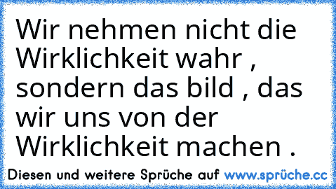 Wir nehmen nicht die Wirklichkeit wahr , sondern das bild , das wir uns von der Wirklichkeit machen .