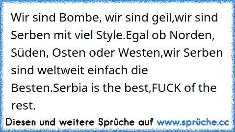 Wir sind Bombe, wir sind geil,
wir sind Serben mit viel Style.
Egal ob Norden, Süden, Osten oder Westen,
wir Serben sind weltweit einfach die Besten.
Serbia is the best,
FUCK of the rest.