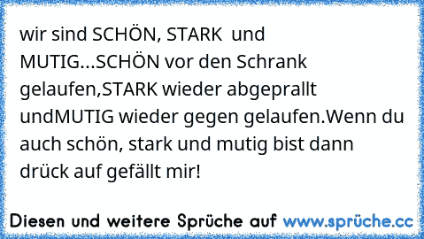 wir sind SCHÖN, STARK  und MUTIG...
SCHÖN vor den Schrank gelaufen,
STARK wieder abgeprallt und
MUTIG wieder gegen gelaufen.
Wenn du auch schön, stark und mutig bist dann drück auf gefällt mir!