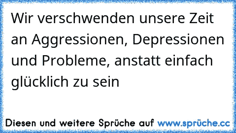 Wir verschwenden unsere Zeit an Aggressionen, Depressionen und Probleme, anstatt einfach glücklich zu sein ♥