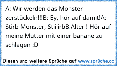 A: Wir werden das Monster zerstückeln!!!
B: Ey, hör auf damit!
A: Stirb Monster, Stiiiirb
B:Alter ! Hör auf meine Mutter mit einer banane zu schlagen :D