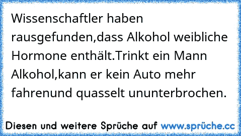 Wissenschaftler haben rausgefunden,
dass Alkohol weibliche Hormone enthält.
Trinkt ein Mann Alkohol,
kann er kein Auto mehr fahren
und quasselt ununterbrochen.