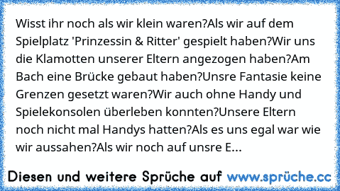 Wisst ihr noch als wir klein waren?
Als wir auf dem Spielplatz 'Prinzessin & Ritter' gespielt haben?
Wir uns die Klamotten unserer Eltern angezogen haben?
Am Bach eine Brücke gebaut haben?
Unsre Fantasie keine Grenzen gesetzt waren?
Wir auch ohne Handy und Spielekonsolen überleben konnten?
Unsere Eltern noch nicht mal Handys hatten?
Als es uns egal war wie wir aussahen?
Als wir noch auf unsre E...