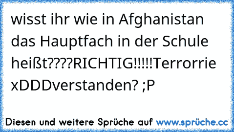 wisst ihr wie in Afghanistan das Hauptfach in der Schule heißt????
RICHTIG!!!!!
Terrorrie xDDD
verstanden? ;P