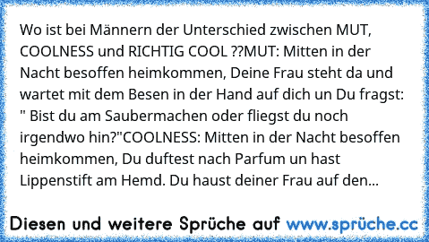 Wo ist bei Männern der Unterschied zwischen MUT, COOLNESS und RICHTIG COOL ??
MUT: Mitten in der Nacht besoffen heimkommen, Deine Frau steht da und wartet mit dem Besen in der Hand auf dich un Du fragst: " Bist du am Saubermachen oder fliegst du noch irgendwo hin?"
COOLNESS: Mitten in der Nacht besoffen heimkommen, Du duftest nach Parfum un hast Lippenstift am Hemd. Du haust deiner Frau auf den...