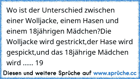 Wo ist der Unterschied zwischen einer Wolljacke, einem Hasen und einem 18jährigen Mädchen?
Die Wolljacke wird gestrickt,
der Hase wird gespickt,
und das 18jährige Mädchen wird ...
... 19