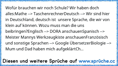 Wofür brauchen wir noch Schule? Wir haben doch alles:
Mathe --> Taschenrechner
Deutsch --> Wir sind hier in Deutschland, deutsch ist  unsere Sprache, die wir von klein auf können. Wozu muss man die uns beibringen?
Englisch --> DORA anschauen
Spanisch --> Meister Manny´s Werkzeugkiste anschauen
Französisch und sonstige Sprachen --> Google Übersetzer
Biologie --> Mum und Dad haben mich aufgeklärt...